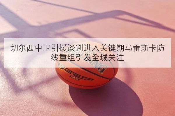切尔西中卫引援谈判进入关键期马雷斯卡防线重组引发全城关注